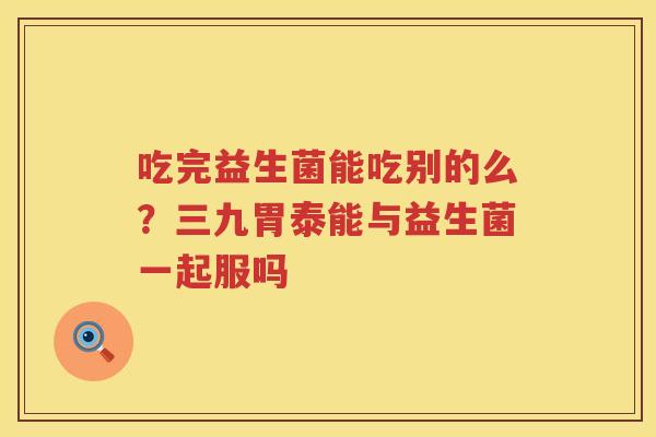 吃完益生菌能吃别的么？三九胃泰能与益生菌一起服吗