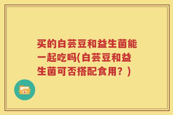 买的白芸豆和益生菌能一起吃吗(白芸豆和益生菌可否搭配食用？)