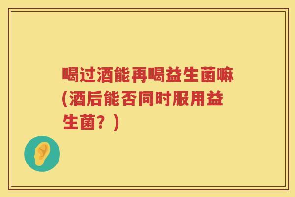 喝过酒能再喝益生菌嘛(酒后能否同时服用益生菌？)