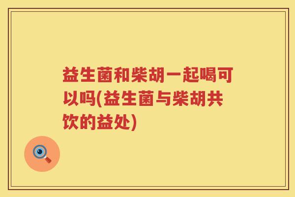 益生菌和柴胡一起喝可以吗(益生菌与柴胡共饮的益处)