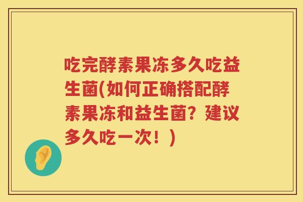 吃完酵素果冻多久吃益生菌(如何正确搭配酵素果冻和益生菌？建议多久吃一次！)