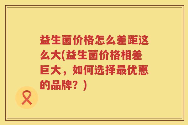 益生菌价格怎么差距这么大(益生菌价格相差巨大，如何选择优惠的品牌？)