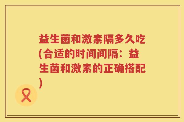 益生菌和激素隔多久吃(合适的时间间隔：益生菌和激素的正确搭配)
