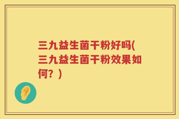 三九益生菌干粉好吗(三九益生菌干粉效果如何？)