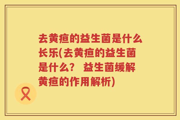 去黄疸的益生菌是什么长乐(去黄疸的益生菌是什么？ 益生菌缓解黄疸的作用解析)