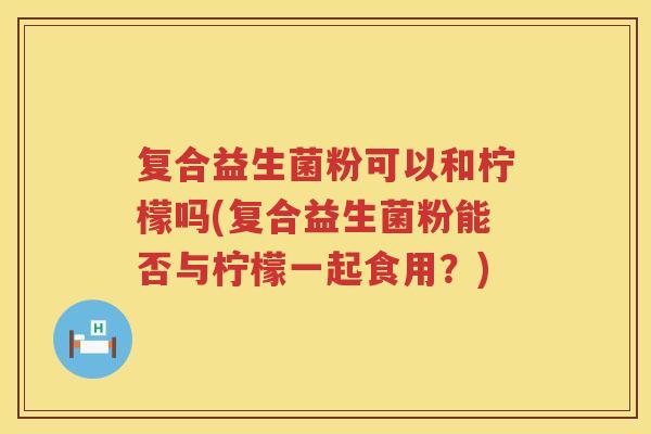 复合益生菌粉可以和柠檬吗(复合益生菌粉能否与柠檬一起食用？)