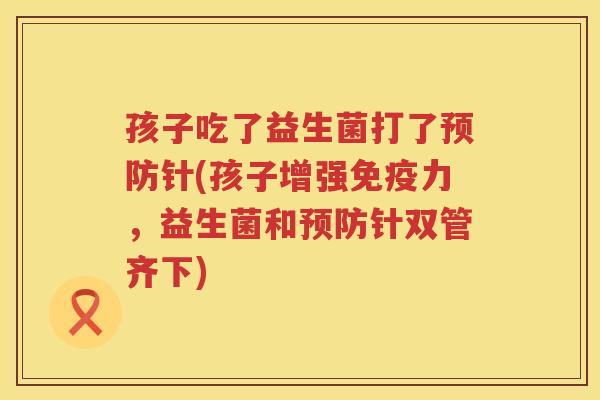 孩子吃了益生菌打了针(孩子增强力，益生菌和针双管齐下)