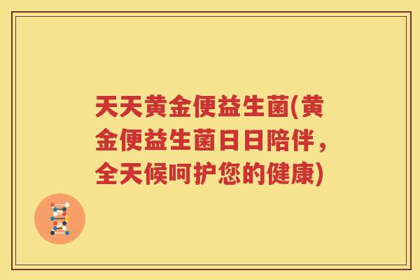 天天黄金便益生菌(黄金便益生菌日日陪伴，全天候呵护您的健康)