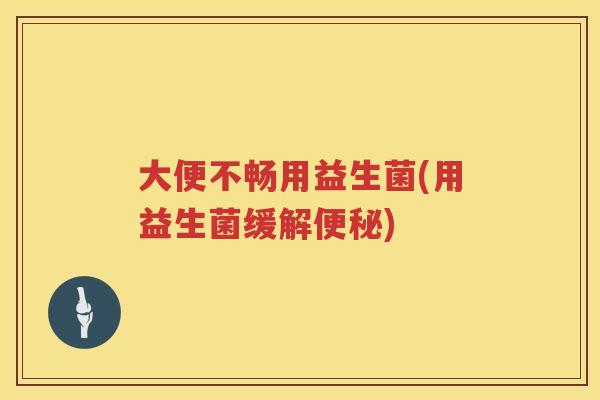 大便不畅用益生菌(用益生菌缓解)