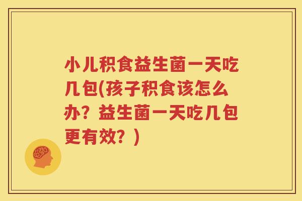 小儿积食益生菌一天吃几包(孩子积食该怎么办？益生菌一天吃几包更有效？)