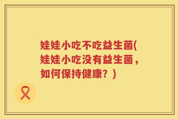 娃娃小吃不吃益生菌(娃娃小吃没有益生菌，如何保持健康？)