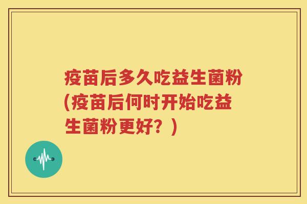 疫苗后多久吃益生菌粉(疫苗后何时开始吃益生菌粉更好？)