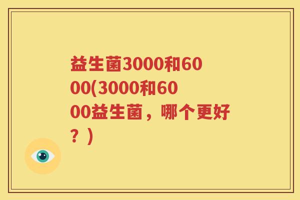 益生菌3000和6000(3000和6000益生菌，哪个更好？)