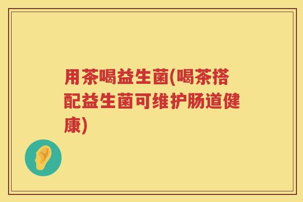 用茶喝益生菌(喝茶搭配益生菌可维护肠道健康)