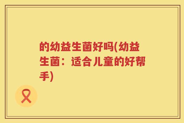 的幼益生菌好吗(幼益生菌：适合儿童的好帮手)