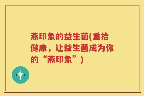 燕印象的益生菌(重拾健康，让益生菌成为你的“燕印象”)