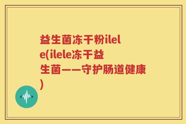 益生菌冻干粉ilele(ilele冻干益生菌——守护肠道健康)
