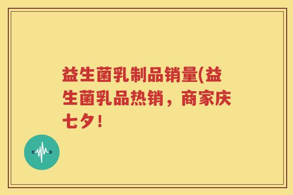 益生菌乳制品销量(益生菌乳品热销，商家庆七夕！