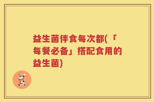益生菌伴食每次都(「每餐必备」搭配食用的益生菌)