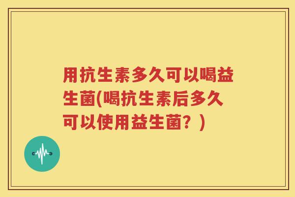 用抗生素多久可以喝益生菌(喝抗生素后多久可以使用益生菌？)