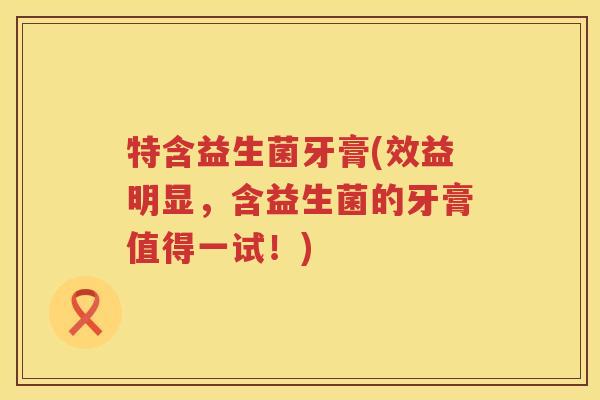特含益生菌牙膏(效益明显，含益生菌的牙膏值得一试！)