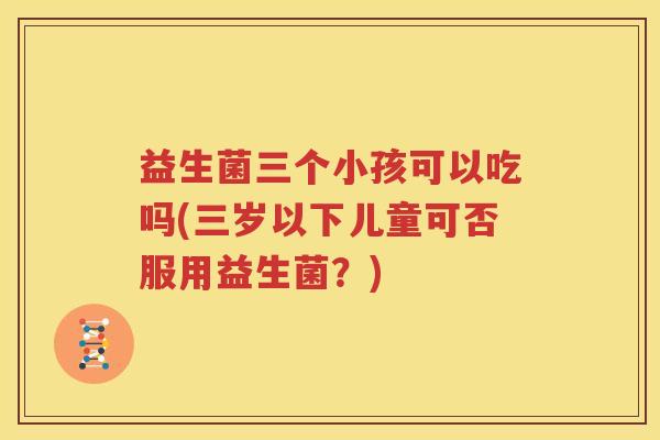 益生菌三个小孩可以吃吗(三岁以下儿童可否服用益生菌？)