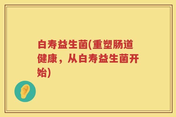 白寿益生菌(重塑肠道健康，从白寿益生菌开始)