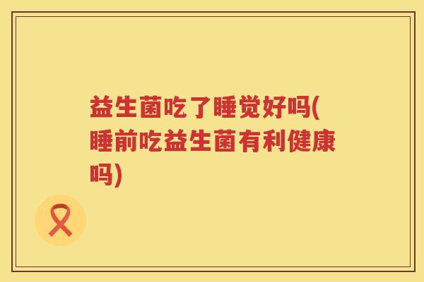 益生菌吃了睡觉好吗(睡前吃益生菌有利健康吗)