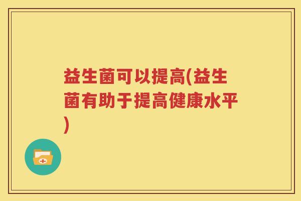 益生菌可以提高(益生菌有助于提高健康水平)