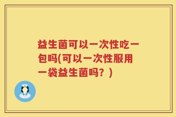 益生菌可以一次性吃一包吗(可以一次性服用一袋益生菌吗？)