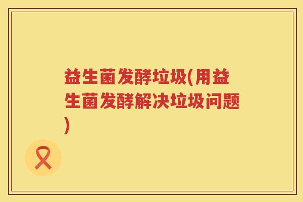 益生菌发酵垃圾(用益生菌发酵解决垃圾问题)