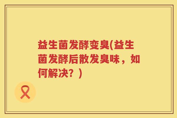益生菌发酵变臭(益生菌发酵后散发臭味，如何解决？)