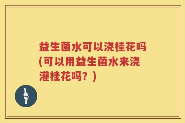 益生菌水可以浇桂花吗(可以用益生菌水来浇灌桂花吗？)