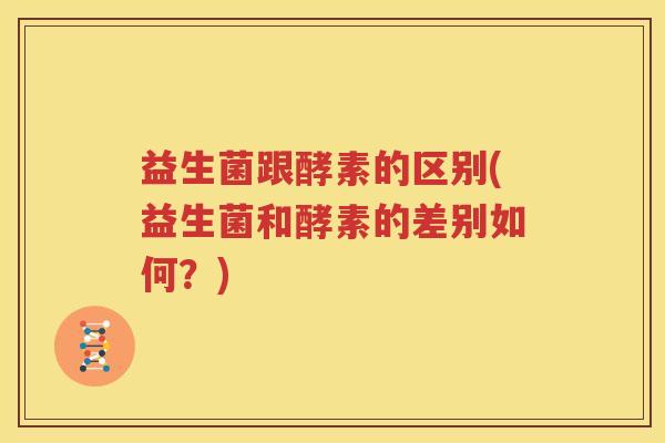 益生菌跟酵素的区别(益生菌和酵素的差别如何？)