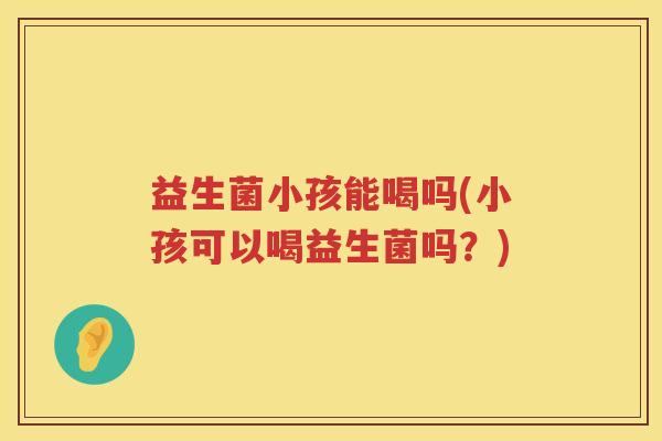 益生菌小孩能喝吗(小孩可以喝益生菌吗？)