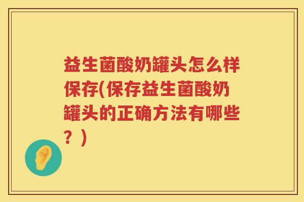 益生菌酸奶罐头怎么样保存(保存益生菌酸奶罐头的正确方法有哪些？)