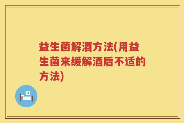 益生菌解酒方法(用益生菌来缓解酒后不适的方法)