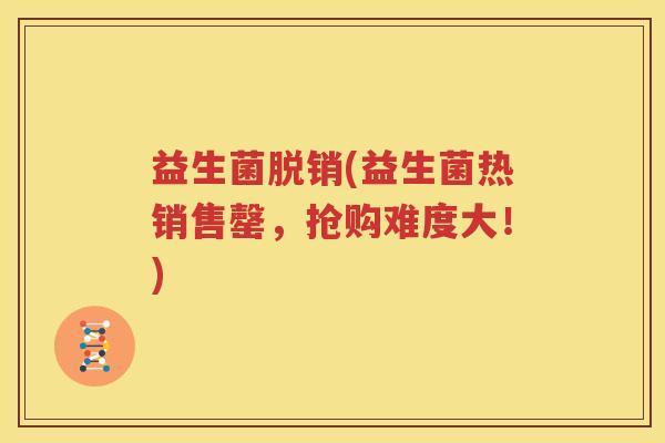 益生菌脱销(益生菌热销售罄，抢购难度大！)
