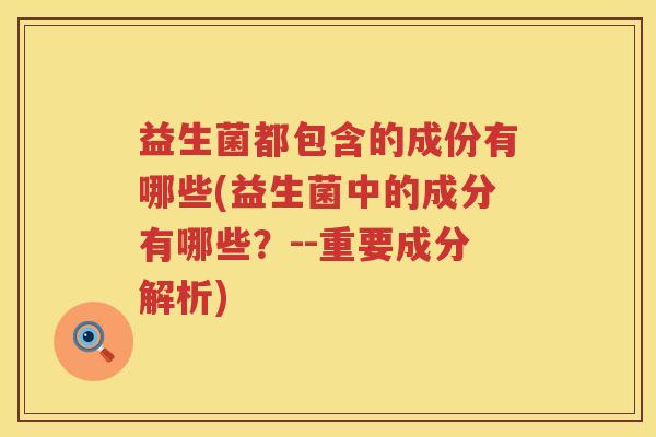 益生菌都包含的成份有哪些(益生菌中的成分有哪些？--重要成分解析)