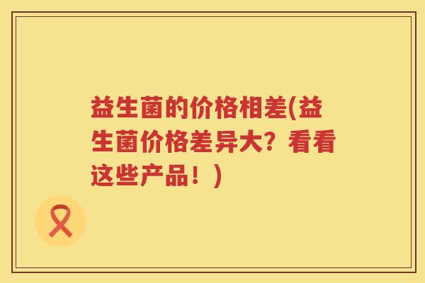 益生菌的价格相差(益生菌价格差异大？看看这些产品！)