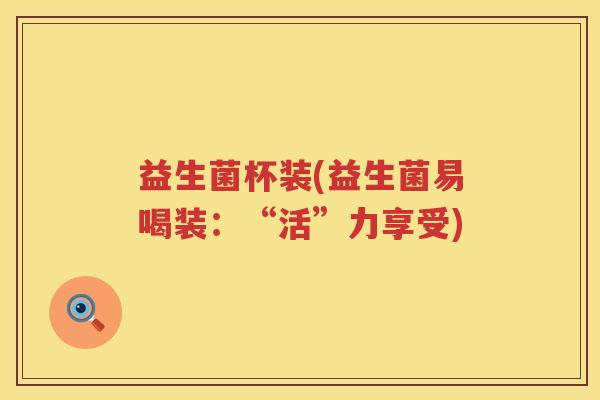 益生菌杯装(益生菌易喝装：“活”力享受)