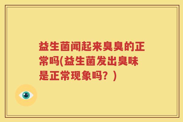 益生菌闻起来臭臭的正常吗(益生菌发出臭味是正常现象吗？)