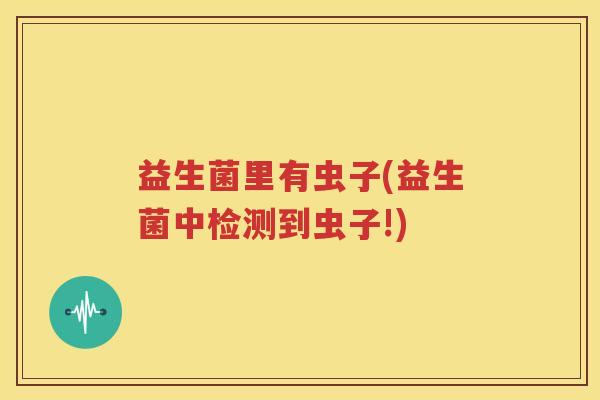 益生菌里有虫子(益生菌中检测到虫子!)