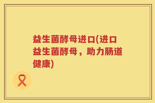 益生菌酵母进口(进口益生菌酵母，助力肠道健康)