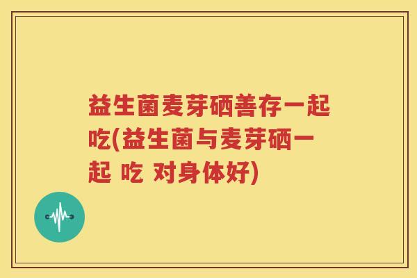 益生菌麦芽硒善存一起吃(益生菌与麦芽硒一起 吃 对身体好)