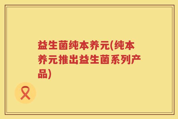 益生菌纯本养元(纯本养元推出益生菌系列产品)