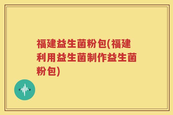 福建益生菌粉包(福建利用益生菌制作益生菌粉包)