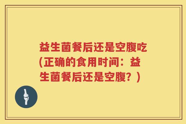 益生菌餐后还是空腹吃(正确的食用时间：益生菌餐后还是空腹？)