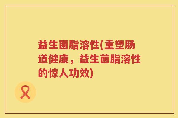 益生菌脂溶性(重塑肠道健康，益生菌脂溶性的惊人功效)