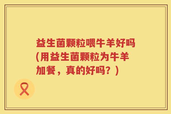 益生菌颗粒喂牛羊好吗(用益生菌颗粒为牛羊加餐，真的好吗？)